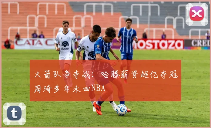火箭队争夺战：哈滕薪资超亿夺冠周琦多年未回NBA