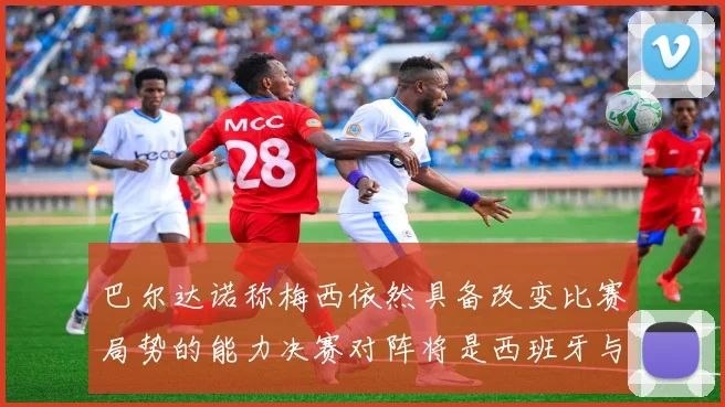 巴尔达诺称梅西依然具备改变比赛局势的能力决赛对阵将是西班牙与阿根廷