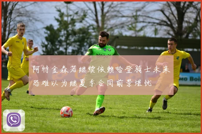 阿特金森若继续依赖哈登骑士未来恐难以为继夏季合同前景堪忧