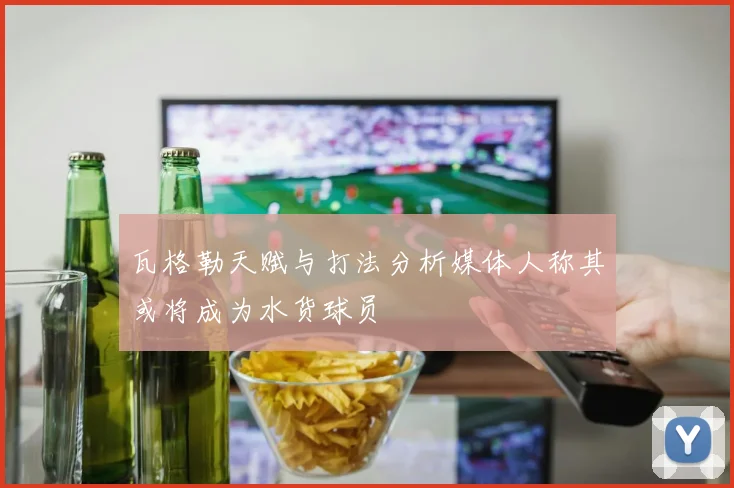 瓦格勒天赋与打法分析媒体人称其或将成为水货球员