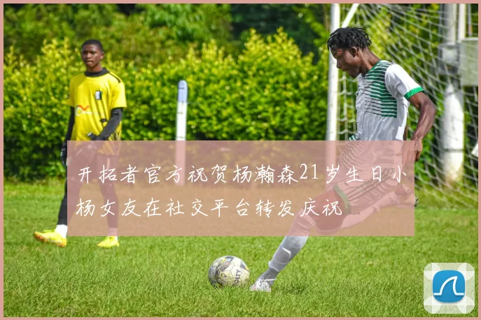开拓者官方祝贺杨瀚森21岁生日小杨女友在社交平台转发庆祝