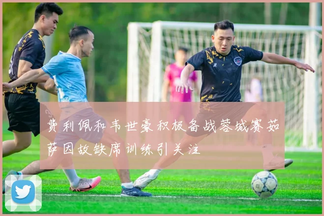 费利佩和韦世豪积极备战蓉城赛茹萨因故缺席训练引关注