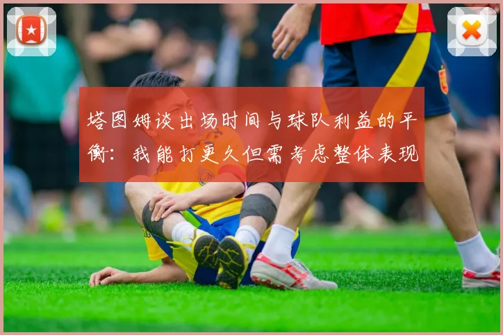塔图姆谈出场时间与球队利益的平衡：我能打更久但需考虑整体表现