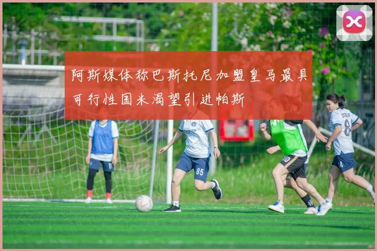 阿斯媒体称巴斯托尼加盟皇马最具可行性国米渴望引进帕斯