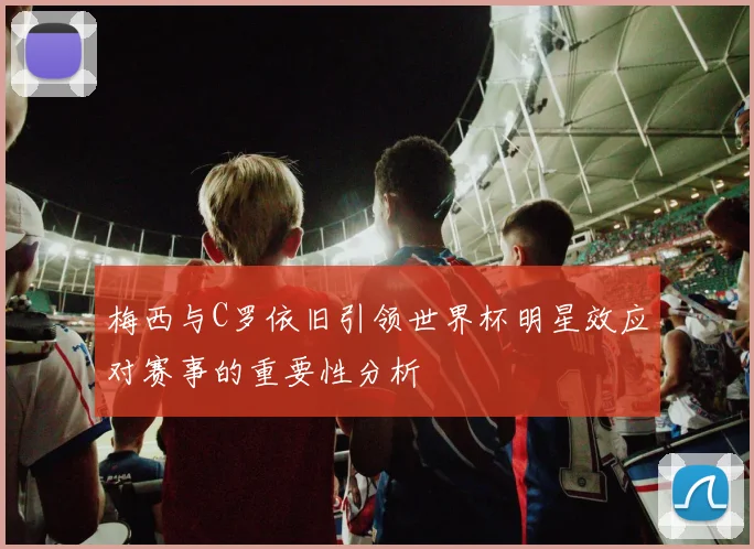 梅西与C罗依旧引领世界杯明星效应对赛事的重要性分析
