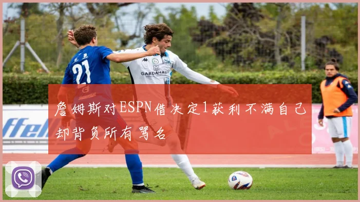 詹姆斯对ESPN借决定1获利不满自己却背负所有骂名