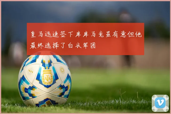 皇马迅速签下库库马竞虽有意但他最终选择了白衣军团