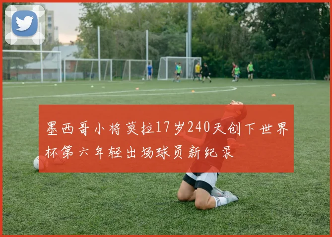 墨西哥小将莫拉17岁240天创下世界杯第六年轻出场球员新纪录