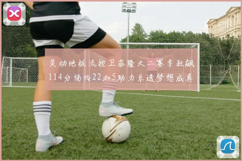 灵动地板流控卫菲隆大二赛季狂飙114分场均22加5助力乐透梦想成真