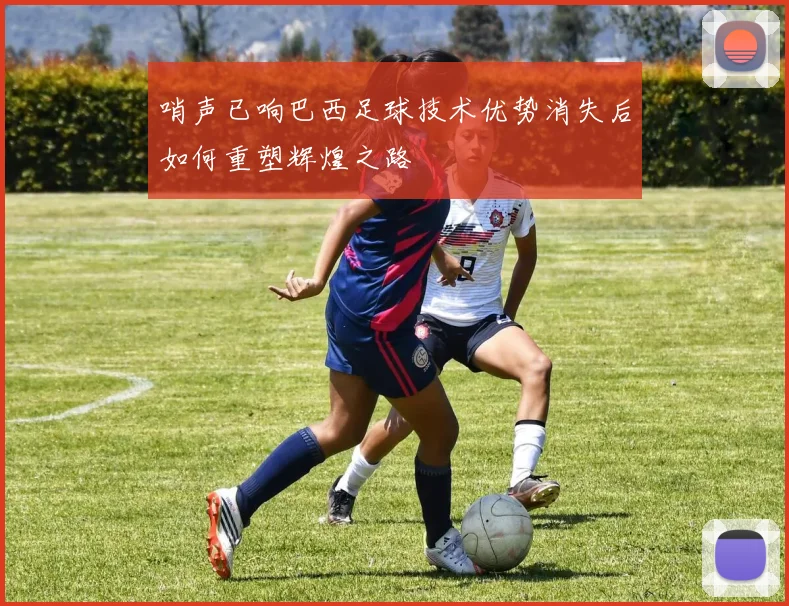 哨声已响巴西足球技术优势消失后如何重塑辉煌之路
