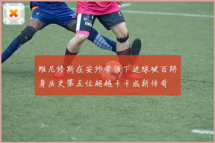 维尼修斯在安帅带领下进球破百跻身历史第五位超越卡卡成新传奇
