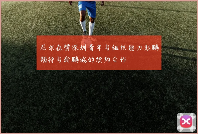 尼尔森赞深圳青年与组织能力彭鹏期待与新鹏城的续约合作