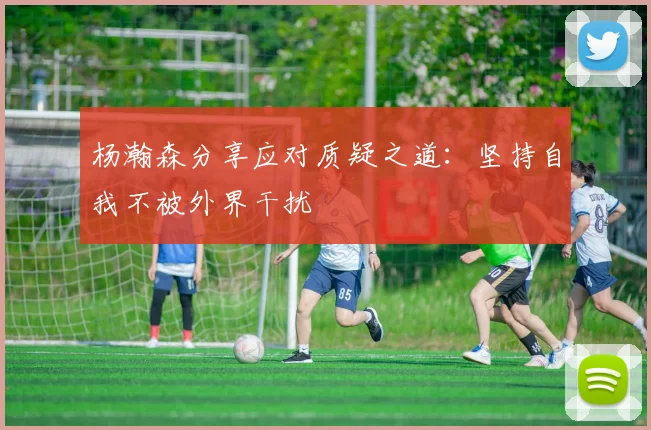 杨瀚森分享应对质疑之道：坚持自我不被外界干扰
