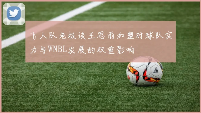飞人队老板谈王思雨加盟对球队实力与WNBL发展的双重影响