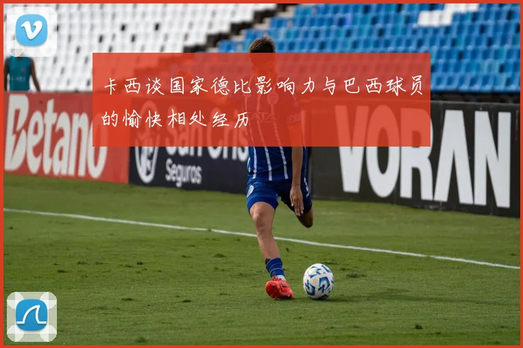 卡西谈国家德比影响力与巴西球员的愉快相处经历