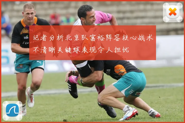 记者分析北京队富裕阵容核心战术不清晰关键球表现令人担忧