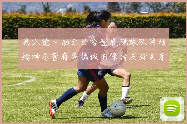 恩比德主动示好哈登展现球队团结精神尽管有争执依旧保持友好关系