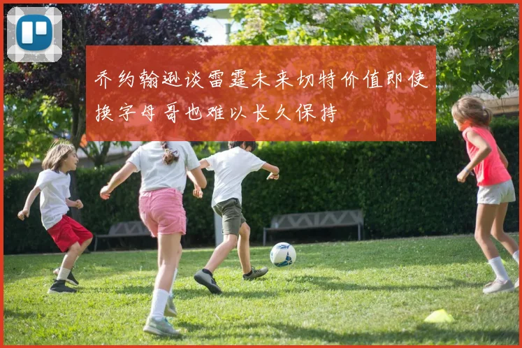 乔约翰逊谈雷霆未来切特价值即使换字母哥也难以长久保持